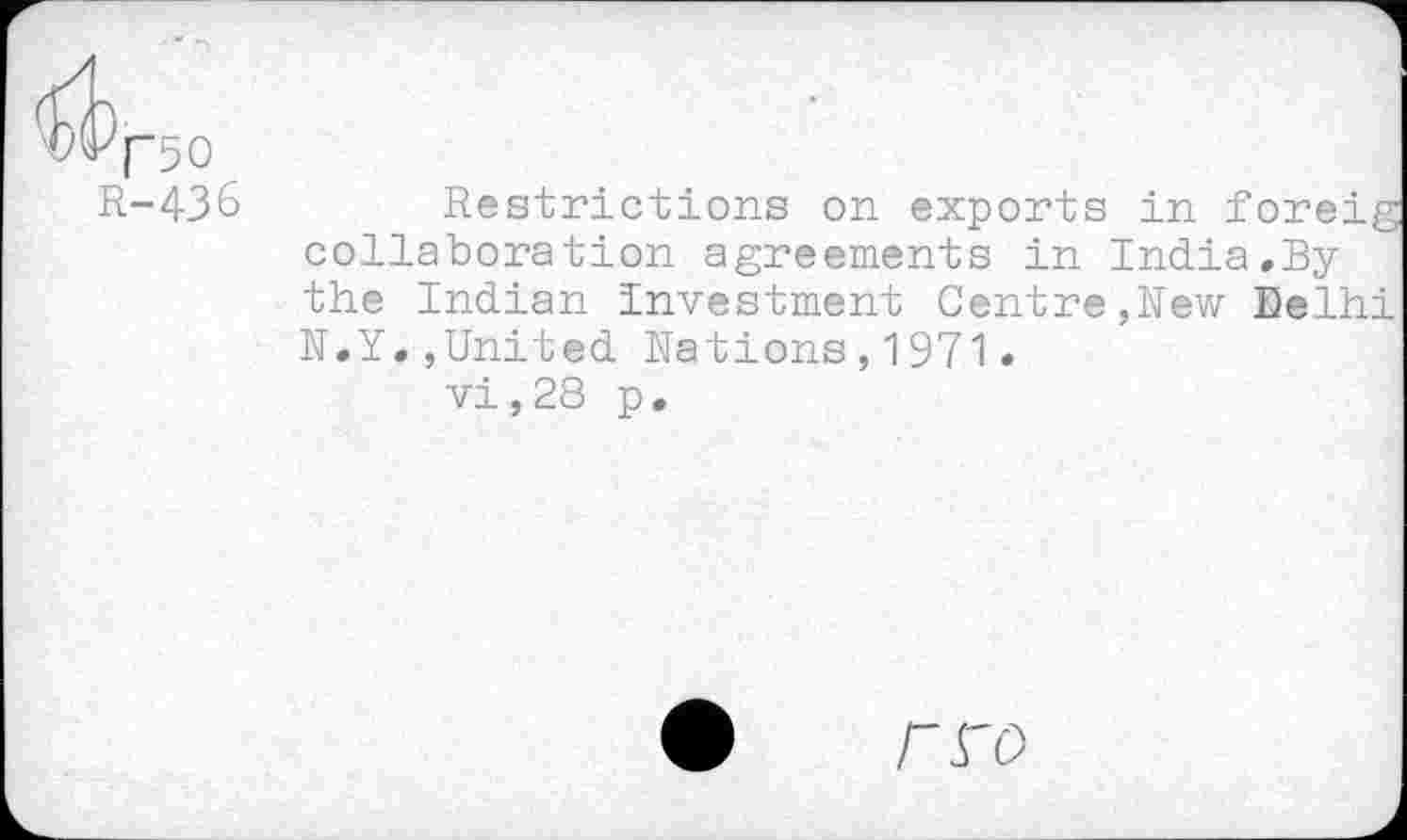 ﻿^^["50
R-436
Restrictions on exports in foreig collaboration agreements in India.By the Indian Investment Centre,Rew Delhi N.Y.,United Nations,1971•
vi, 28 p.
rro